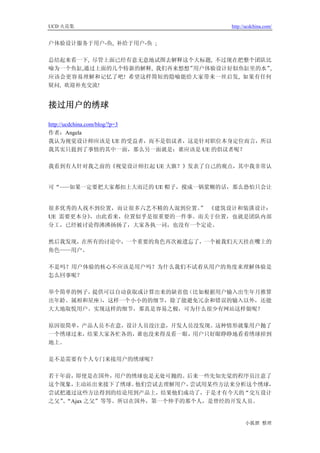 UCD 火花集                            http://ucdchina.com/


户体验设计服务于用户-鱼, 补给于用户-鱼 ;

总结起来看一下, 尽管上面已经有意无意地试图去解释这个大标题, 不过现在把整个团队比
喻为一个鱼缸,通过上面的几个特新的解释, 我们再来想想”用户体验设计好似鱼缸里的水”,
应该会更容易理解和记忆了吧! 希望这样简短的隐喻能给大家带来一丝启发, 如果有任何
疑问, 欢迎补充交流!


接过用户的绣球 

http://ucdchina.com/blog/?p=3
作者：Angela
我认为视觉设计师应该是 UE 的受益者，而不是倡议者，这是针对职位本身定位而言，所以
我其实只提到了事情的其中一面，那么另一面就是：谁应该是 UE 的倡议者呢？

我看到有人针对我之前的《视觉设计师扛起 UE 大旗？》发表了自己的观点，其中我非常认


可“   如果一定要把大家都扣上大而泛的 UE 帽子，搅成一锅浆糊的话，那么恐怕只会让


很多优秀的人找不到位置，而让很多六艺不精的人混到位置。 《建筑设计和装潢设计：
                            ”
UE 需要更本分》，由此看来，位置似乎是很重要的一件事。而关于位置，也就是团队内部
分工，已经被讨论得沸沸扬扬了，大家各执一词，也没有一个定论。

然后我发现，在所有的讨论中，一个重要的角色再次被遗忘了，一个被我们天天挂在嘴上的
角色——用户。

不是吗？用户体验的核心不应该是用户吗？为什么我们不试着从用户的角度来理解体验是
怎么回事呢？

举个简单的例子，提供可以自动获取或计算出来的缺省值（比如根据用户输入出生年月推算
出年龄、属相和星座），这样一个小小的的细节，除了能避免冗余和错误的输入以外，还能
大大地取悦用户。实现这样的细节，那真是容易之极，可为什么很少有网站这样做呢？

原因很简单，产品人员不在意，设计人员没注意，开发人员没发现。这种情形就象用户抛了
一个绣球过来，结果大家各忙各的，谁也没来得及看一眼，用户只好眼睁睁地看着绣球掉到
地上。

是不是需要有个人专门来接用户的绣球呢？

若干年前，即使是在国外，用户的绣球也是无处可抛的。后来一些先知先觉的程序员注意了
这个现象，主动站出来接下了绣球。  他们尝试去理解用户，尝试用某些方法来分析这个绣球，
尝试把通过这些方法得到的结论用到产品上，结果他们成功了，于是才有今天的“交互设计
之父”“Ajax 之父”等等。所以在国外，第一个伸手的那个人，是曾经的开发人员。
   、


                                         小狐狸 整理
 
