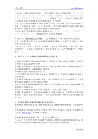 UCD 火花集                               http://ucdchina.com/


比如，某门户网站在注册 blog 的时，“您的登录名”旁边这么写辅助说明：“4-16 个字符
（包括 4、16），英文小写、汉字、数字、下划线，不支持空格，不支持全角英文，不支持
纯数字，不能使用下划线开头和结尾。”。（大致推算了一下，一个 IQ 小于 200 的普通用
户如果认真读完并完整理解这句话的意思需要近 1 分钟时间）
比如，另一门户的 blog 和他旗下的校友录网站，东边一个下划线、西边一个 icon 加文字、
南边一个按钮加文字、北边一个红色、中间还有一个红色加粗。我进去之后真不知道什么地
方可以点什么地方不可以点，什么地方能点什么地方不能点…
再比如，某电子邮件服务在注册的时候这样排列：“用户名:___、密码:___、密码强度：
[][][]、重复密码：___”。吓的我还以为可以自定义密码强度。。。

3，整个产品不同位置的文字应该统一。大家都讲普通话，不能一会中国话一会外国文。
这是一个最简单的问题，却是大部分网站都未能避免的问题。  （特别是在中文网站，大概是
因为中文说法太多了）
比如，作一个 IM 软件，一开始是“添加好友”，接下来“联系人列表”，然后又是“不在
线的朋友”；一开始是“注册用户名”、然后是“登录 ID”、还有“您的账户”、“管理
帐号”、…

4，界面上的文字应该具备该产品需要传达给用户的气质。

这里往往遇到的是怎么做的问题：   怎么确定产品要表达什么样的气质？怎么确定什么样的语
言风格才算是表达了这样的气质？
在稍微大型的企业我们一般有很多种方法可以做到，比如找很多用户让他们说出他们需要
的、比如通过情绪板、比如通过颜色分析等等。
但在创业公司我一般建议大家实用一点：
1>N 个很了解产品定位的人坐到一起， 每人一个贴纸写下来一个你认为可以描述该产品的句
子或者事物；
2>把所有人的描述拿出来大家讨论，  把每一个用二维分析的方式摆出来，最终得到一个大家
都认可的结果就是这个产品应该表达的气质；
3>每人 N 个贴纸，根据刚才得到的结果，结合自己产品的环境写下来你认为要表达这种气质
需要什么样风格的语言；
4>用第 2 点中同样的方法得到一个统一的结果，（比如：严肃、简练、..）
5>安排一个专门的人写一份简单的指南，  描述这个结果具体执行时一些需要注意的常见问题
和原则。（比如：既定事实不再重复、不用反问语句提问用户、即时说明文字不得超过 20
字、…）

5，文字的视觉设计应该完整的融入整个产品视觉中。
很多视觉设计师喜欢把文字融入到界面的造型中去， 得到非常棒的视觉效果，这个很值得学
习。
从最基础来说， 我们的文字在界面上和图形一样应该有主次有深浅，关于这个部分潇潇同学
已经有了 很好的表述，我只补充一个例子：

图片网站本身应该表现的是“图”，文字只是其辅助信息。
flickr 在个人首页里每个图片下面都有四行的文字，但我从未感觉到他碍眼或者多余，因
为 flickr 用的是很柔和的粉红和几乎可以让我第一视觉点忽视掉的灰色；



                                            小狐狸 整理
 