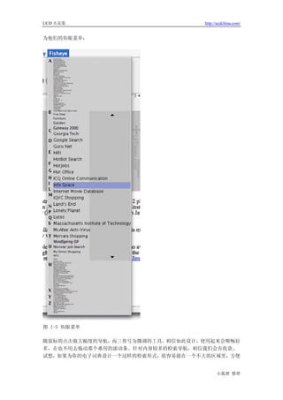 UCD 火花集                         http://ucdchina.com/


为他们的鱼眼菜单：




图 1-5 鱼眼菜单

随鼠标的点击做大幅度的导航，而三角号为微调的工具，相信如此设计，使用起来会顺畅好
多，在也不用去拖动那个难用的滚动条。针对内容较多的检索导航，相信我们会有收获。
试想，如果为你的电子词典设计一个这样的检索形式，很容易能在一个不大的区域里，方便


                                      小狐狸 整理
 