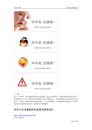 UCD 火花集                           http://ucdchina.com/




——图十二
图十二中的第一张是我搜索到的错误表现图，想必大家都见过，如果你犯错的时候出现了，
你会想到什么？第三张图的淘气鬼脸图，我以为我成功了；第四张图的表 现让我以为是在
警告。只有第二张图让我意识到我失败了，并且有趣味性。可见趣味性和准确性并不矛盾，
我们在设计趣味性的同时，别忽略设计的准确性。


科学与艺术兼顾的有效网页视觉设计 

http://ucdchina.com/blog/?p=302
作者：Moond

                                        小狐狸 整理
 