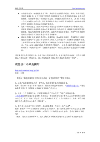 UCD 火花集                                 http://ucdchina.com/


   •   市场恶性竞争，促使视觉审美下降，从而导致创意制作的贬值。所以，除去个别优
       秀的视觉设计师， 处于中间或下层的设计师很容易失去自我价值的鼓舞而 放弃自己
       的初衷，希望能够寻觅一个新的行业方向。而根据现在的市场需求，UI、ID 应该是
       一个比如容易切入的方向，毕竟通过理论的补充，可以在很短时间内 有效的提高设
       计师自身的设计理念而适应新的行业需求。
   •   还有一个原因也是上面提到的市场需求决定了设计师对可用性和用户体验的关注，
       目前大多数设计师都服务于综合性媒体的网络公司，    这样也 就局限了他们创意设计
       的需求，取而代之的更多是对实用性，高效性的页面设计要求，所以学习相关的理
       论知识以适应公司发展需求是非常容易理解的，
   •   最后就是设计师本身的自我定位，据我所知，国内目前并没有一个很好的针对网页
       视觉设计或用户中心设计的专业培训，    所以，入行的设计师 未必都有很好教育背景，
       大多都是因为兴趣爱好或市场需求而不断调整自己在整个行业中的角色，就业的需
       求，再加上诸如 UCDCHINA 理论资源的不断涌入， 让很多本就不成熟或说对自己
       职业方向不明确的设计师，看到新的适合空间，所以这样的转行也是完全可以理解
       的。

其实无论什么类型的设计师，热衷于自己所服务的人群，能从中获得职业成就，并得到人群
的认可就应该算一种成功了。设计的好处就在于能让我们身边的生活更“美好”。


视觉设计不只是图形 

http://ucdchina.com/blog/?p=299
作者：白鸦

一般情况下我鼓励视觉设计师在设计之前一定更加深刻的了解设计需求：

1、这个产品需要给什么样的一群人用，他们需要什么样的视觉感受。
比如，你在给一帮老干部做一套软件，就别搞的像qq那样热闹。（曾经介绍过一次 “通过
收集典型用户身上的视觉元素确定视觉风格”的方法）

2、这是一个什么样的产品，它需要展现给用户什么样的”气质”和情感感受。
上次说维信的视觉设计感觉很好，其实很大一部分是在说它对于那些ajax动画效果的应用符
合该产品”灵巧、迅速”的定位。它让我在感官上认为”这个产品很轻巧、快捷，不会占据
我手机的大量空间也大量的上网流量”。

3、我有多少的创意空间可以发挥，是否需要遵循一些认识上的”定式”。
比如，你做的一个产品在行业中已经有了很多同样的，他们已经把这样产品的定义上了某种
感官的形态，那么是否需要遵循？ 如果更改自己的创意有多大风险？ 你有把握做到更好
吗？
（抱歉，这里没有典型的例子。我认为绝大多数时候视觉设计还是需要体现自我特色的）




                                              小狐狸 整理
 