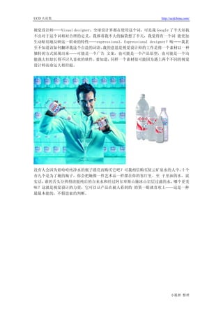 UCD 火花集                                      http://ucdchina.com/


视觉设计师——Visual designer，全球设计界都在使用这个词，可是我 Google 了半天却找
不出对于这个词相对合理的定义。我捧着我不大的脑袋想了半天，我觉得有一个词 能更加
生动贴切地反映这一职业的特性——expressional，Expressional designer？呃……我甚
至不知道该如何翻译我这个自造的词语。        我的意思是视觉设计师的工作是将一个素材以一种
独特的方式展现出来——可能是一个广告 文案，也可能是一个产品原型，也可能是一个功
能强大但却长得不讨人喜欢的软件。        要知道，同样一个素材很可能因为遇上两个不同的视觉
设计师而命运大相径庭。




没有人会因为娃哈哈纯净水的瓶子漂亮而购买它吧？可我相信购买依云矿泉水的人中，十个
有九个是为了她的瓶子，你会把她像一件艺术品一样摆在你的客厅里。至 于里面的水，说
实话，谁的舌头分辨得清提纯后的自来水和经过阿尔卑斯山脉冰山岩层过滤的水，哪个更美
味？这就是视觉设计的力量，它可以让产品在被人看到的 的第一眼就喜欢上——这是一种
最最本能的，不假思索的判断。




                                                   小狐狸 整理
 