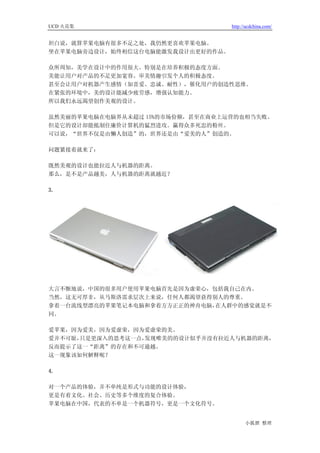 UCD 火花集                            http://ucdchina.com/


坦白说，就算苹果电脑有很多不足之处，我仍然更喜欢苹果电脑。
坐在苹果电脑旁边设计，始终相信这台电脑能激发我设计出更好的作品。

众所周知，美学在设计中的作用很大。特别是在培养积极的态度方面。
美能让用户对产品的不足更加宽容。审美情趣引发个人的积极态度。
甚至会让用户对机器产生感情（如喜爱、忠诚、耐性），催化用户的创造性思维。
在紧张的环境中，美的设计能减少疲劳感，增强认知能力。
所以我们永远渴望创作美观的设计。

虽然美丽的苹果电脑在电脑界从未超过 15%的市场份额，甚至在商业上运营的也相当失败。
但是它的设计却能抵制住廉价计算机的猛烈进攻。赢得众多死忠的粉丝。
可以说，“世界不仅是由懒人创造”的，世界还是由“爱美的人”创造的。

问题紧接着就来了：

既然美观的设计也能拉近人与机器的距离。
那么，是不是产品越美，人与机器的距离就越近？

3.




大言不惭地说，中国的很多用户使用苹果电脑首先是因为虚荣心，包括我自己在内。
当然，这无可厚非，从马斯洛需求层次上来说，任何人都渴望获得别人的尊重。
拿着一台流线型漂亮的苹果笔记本电脑和拿着方方正正的神舟电脑，在人群中的感觉就是不
同。

爱苹果，因为爱美，因为爱虚荣，因为爱虚荣的美。
爱并不可耻，只是更深入的思考这一点，发现唯美的的设计似乎并没有拉近人与机器的距离，
反而提示了这一“距离”的存在和不可逾越。
这一现象该如何解释呢？

4.

对一个产品的体验，并不单纯是形式与功能的设计体验，
更是有着文化、社会、历史等多个维度的复合体验。
苹果电脑在中国，代表的不单是一个机器符号，更是一个文化符号。


                                         小狐狸 整理
 
