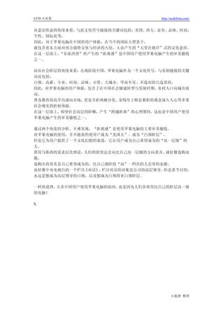 UCD 火花集                          http://ucdchina.com/


从意识形态的角度来看，与此文化符号链接的关键词包括：美国、西方、富有、品味、时尚、
个性、国际化等。
因此，对于苹果电脑在中国的用户体验，在当今的国际大背景下，
就包含着东方面对西方强势文化与经济的入侵，大众产生的“天堂在彼岸”式的文化意淫。
在这一层面上，“东张西望”所产生的“距离感”是中国用户使用苹果电脑产生的审美愉悦
之一。

而从社会阶层的角度来看，在现阶段中国，苹果电脑作为一个文化符号，与其相链接的关键
词还包括：
白领、高薪、专业、时尚、品味、小资、大城市、华而不实、不选对的只选贵的。
因此，对苹果电脑的用户体验，包含了在中国社会极速转型与发展时期，农村人口向城市流
动、
普及教育的高学历涌向市场、贫富差距两极分化、金钱至上财富累积的观念深入人心等多重
社会现实的折射体验。
在这一层面上，仰望社会高层的阶梯，产生“跨越距离”的心理期待，这也是中国用户使用
苹果电脑产生的审美愉悦之一。

通过两个角度的分析，不难发现，“距离感”是使用苹果电脑的主要审美愉悦。
对苹果电脑的使用，并不能真的使用户成为“美国人”、成为“白领阶层”，
但是它为用户提供了一个文化幻想的渠道，它让用户成为自己希望成为的“高一层级”的
人。
借用马斯洛的需求层次理论，人们的欲望总会向比自己高一层极的方向看齐。 就好像选购衣
服，
选购出的其实是自己希望成为的、比自己现阶段“高”一档次的人会穿的衣服。
也好像中央电视台的一个栏目《对话》 栏目对话的对象是公司的高层领导，
                 ，                但是看节目的，
永远是想成为高层领导的白领，以及想成为白领的亚白领阶层。

一样的道理，大多中国用户使用苹果电脑的原因，也是因为人们喜欢用比自己的阶层高一级
的电脑！

5.




                                       小狐狸 整理
 