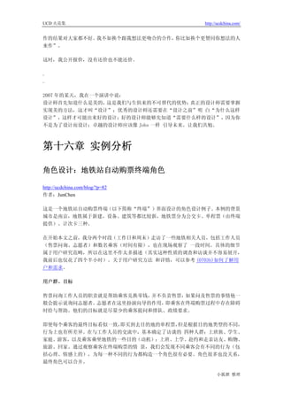 UCD 火花集                             http://ucdchina.com/


作的结果对大家都不好。我不如换个跟我想法更吻合的合作，你比如换个更赞同你想法的人
来作”。

这时，我公开报价，没有还价也不能还价。

.
.

2007 年的某天，我在一个演讲中说：
设计师首先知道什么是美的，   这是我们与生俱来的不可替代的优势； 真正的设计师需要掌握
实现美的方法，这才叫“设计”；优秀的设计师还需要在“设计之前”明 白“为什么这样
设计”，这样才可能出来好的设计；好的设计师能够先知道“需要什么样的设计”，因为你
不是为了设计而设计；卓越的设计师应该像 Jobs 一样 引导未来。让我们共勉。



第十六章 实例分析

角色设计：地铁站自动购票终端角色 

http://ucdchina.com/blog/?p=82
作者：JunChen

这是一个地铁站自动购票终端（以下简称“终端”）界面设计的角色设计例子。本例的背景
城市是南京，地铁属于新建，设备、建筑等都比较新，地铁票分为公交卡、单程票（由终端
提供）、计次卡三种。

在开始本文之前，我分两个时段（工作日和周末）走访了一些地铁相关人员，包括工作人员
（售票问询、志愿者）和数名乘客（时间有限），也在现场观察了 一段时间。具体的细节
属于用户研究范畴，所以在这里不作太多描述（其实这种性质的调查和访谈并不容易展开，
我前后也仅花了四个半小时）。关于用户研究方法 和详情，可以参考 (0703b)如何了解用
户和需求。

用户群、目标

售票问询工作人员的职责就是帮助乘客兑换零钱，并不负责售票，如果问及售票的事情他一
般会提示说询问志愿者。志愿者在这里扮演向导的作用，即乘客在终端购票过程中存在障碍
时给与帮助。他们的目标就是尽量少的乘客提问和排队、政绩要求。

即使每个乘客的最终目标看似一致，即买到去目的地的单程票，但是根据目的地类型的不同，
行为上也有所差异。在与工作人员的交流中，基本确定了访谈的 四种人群：上班族、学生、
家庭、游客，以及乘客乘坐地铁的一些目的（动机）：上班、上学、赴约和走亲访友、购物、
旅游、回家。通过观察乘客在终端购票的情 景，我们会发现不同乘客会有不同的行为（包
括心理、情感上的），为每一种不同的行为都构造一个角色很有必要。角色很多也没关系，
最终角色可以合并。

                                          小狐狸 整理
 