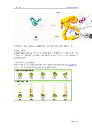 UCD 火花集                              http://ucdchina.com/




活动共有三个图案，每次 loading 随机出现一种，小兔特别尝试多次，都试了一下～:)

小力气，大作用
这是我自己想出来的点儿，用户在网站上做某种交互时，所耗的“力气”有多大？做个操作
之前要想多久、整个过程有多少操作、动多少脑筋？所耗的力气小，用户去参与的可能性也
就相对来说大些。

国外有人想出 ClickComments
增加blog读者的互动，  国内有也有了这样的新闻心情评论，似乎还有了新闻的 心情排行榜～
这随手一点，表达感受，简单的互动让用户更容易参与进来。




                                           小狐狸 整理
 