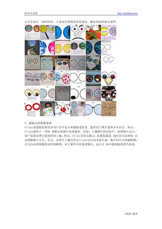 UCD 火花集                               http://ucdchina.com/


以至在很长一段时间里，大家还在网络津津乐道这一极富创意的休站事件。




3. 最贴心的图像处理
Flickr清楚他们的很多用户并不是专业摄影爱好者，他们对于图片处理并不在行，所以，
flickr提供了一些特 别贴心的图片处理服务。比如：上载图片的过程中，如果图片过大，
用户需要花费大量的时间上载，   所以，flickr会给出提示：如果你愿意，他们会自动帮你 自
动调整图片大小。并且，在图片上载完毕后flickr会自动为你生成一批不同大小的缩略图，
并且自动帮你锐化这些缩略图，对于那些不会处理图片，而且又 端不稳相机的菜鸟来说，




                                            小狐狸 整理
 