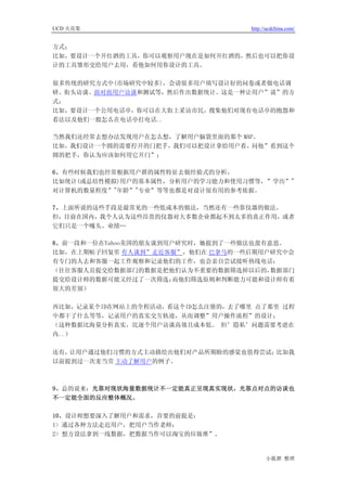 UCD 火花集                            http://ucdchina.com/


方式；
比如，要设计一个开红酒的工具，你可以观察用户现在是如何开红酒的，然后也可以把你设
计的工具雏形交给用户去用，看他如何用你设计的工具。

很多传统的研究方式中(市场研究中较多)，会请很多用户填写设计好的问卷或者做电话调
研、街头访谈、面对面用户访谈和测试等，然后作出数据统计。这是一种让用户”说”的方
式；
比如，要设计一个公用电话亭，你可以在大街上采访市民，搜集他们对现有电话亭的抱怨和
看法以及他们一般怎么在电话亭打电话..

当然我们还经常去想办法发现用户在怎么想，了解用户脑袋里面的那个 MAP。
比如，我们设计一个圆的需要拧开的门把手，我们可以把设计拿给用户看，问他”看到这个
圆的把手，你认为应该如何用它开门”；

6、有些时候我们也经常根据用户群的属性特征去做经验式的分析，
比如统计(或总结性模拟)用户的基本属性，分析用户的学习能力和使用习惯等，”学历”"
对计算机的数量程度”"年龄”"专业”等等也都是对设计很有用的参考依据。

7、上面所说的这些手段是最常见的一些低成本的做法，当然还有一些靠仪器的做法。
但，目前在国内，我个人认为这些昂贵的仪器对大多数企业都起不到太多的真正作用，或者
它们只是一个噱头、业绩…

8、前一段和一位在Yahoo美国的朋友谈到用户研究时，她提到了一些做法也蛮有意思。
比如，在上期帖子回复里 有人谈到”走近客服”，他们在 巴拿马的一些后期用户研究中会
有专门的人去和客服一起工作观察和记录他们的工作，也会亲自尝试接听热线电话；
（往往客服人员提交给数据部门的数据是把他们认为不重要的数据筛选掉以后的，   数据部门
提交给设计师的数据可能又经过了一次筛选；   而他们筛选原则和判断能力可能和设计师有着
很大的差别）

再比如，记录某个ID在网站上的全程活动，看这个ID怎么注册的，去了哪里 点了那里 过程
中都干了什么等等，记录用户的真实交互轨迹，从而调整”用户操作流程”的设计；
（这种数据比海量分析真实，比逐个用户访谈高效且成本低。 但’隐私’问题需要考虑在
内..）

还有，让用户通过他们习惯的方式主动描绘出他们对产品所期盼的感觉也值得尝试；比如我
以前提到过一次麦当劳 主动了解用户的例子。



9、总的说来：光靠对现状海量数据统计不一定能真正呈现真实现状，光靠点对点的访谈也
不一定能全面的反应整体概况。

10、设计师想要深入了解用户和需求，首要的前提是：
1> 通过各种方法走近用户，把用户当作老师；
2> 想方设法拿到一线数据，把数据当作可以淘宝的垃圾堆”。


                                         小狐狸 整理
 