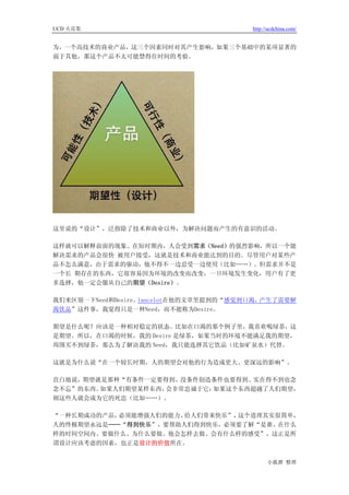 UCD 火花集                                 http://ucdchina.com/


为，一个高技术的商业产品，这三个因素同时对其产生影响，如果三个基础中的某项显著的
弱于其他，那这个产品不太可能禁得住时间的考验。




这里说的“设计”，泛指除了技术和商业以外，为解决问题而产生的有意识的活动。

这样就可以解释前面的现象。在短时期内，人会受到需求（Need）的强烈影响，所以一个能
解决需求的产品会很快 被用户接受，这就是技术和商业能达到的目的。尽管用户对某些产
品不怎么满意，由于需求的驱动，他不得不一边忍受一边使用（比如……）。但需求并不是
一个长 期存在的东西，它很容易因为环境的改变而改变，一旦环境发生变化，用户有了更
多选择，他一定会服从自己的期望（Desire）。

我们来区别一下Need和Desire。lancelot在他的文章里提到的“感觉到口渴，产生了需要解
渴饮品”这件事，我觉得只是一种Need，而不能称为Desire。

期望是什么呢？应该是一种相对稳定的状态。比如在口渴的那个例子里，我喜欢喝绿茶，这
是期望。所以，在口渴的时候，我的 Desire 是绿茶，如果当时的环境不能满足我的期望，
周围买不到绿茶，那么为了解决我的 Need，我只能选择其它饮品（比如矿泉水）代替。

这就是为什么说“在一个较长时期，人的期望会对他的行为造成更大、更深远的影响”。

直白地说，期望就是那种“有条件一定要得到、没条件创造条件也要得到、实在得不到也念
念不忘”的东西。如果人们期望某样东西，会非常忠诚于它；如果这个东西超越了人们期望，
则这些人就会成为它的死忠（比如……）。

“一种长期成功的产品，必须能增强人们的能力、给人们带来快乐”，这个道理其实很简单，
人的终极期望永远是──“得到快乐”，要帮助人们得到快乐，必须要了解“是谁、在什么
样的时间空间内、要做什么、为什么要做、他会怎样去做、会有什么样的感受”，这正是所
谓设计应该考虑的因素，也正是设计的价值所在。


                                              小狐狸 整理
 