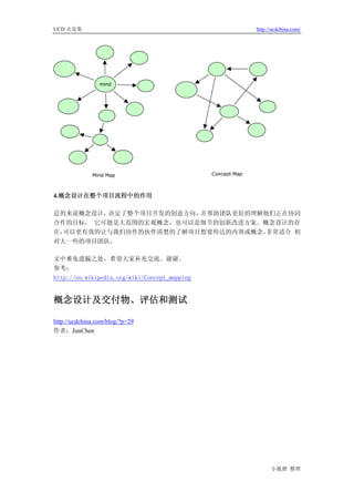 UCD 火花集                                        http://ucdchina.com/




4.概念设计在整个项目流程中的作用

总的来说概念设计，决定了整个项目开发的创意方向，并帮助团队更好的理解他们正在协同
合作的目标， 它可能是大范围的宏观概念，也可以是细节的创新改进方案。概念设计的存
在，可以更有效的让与我们协作的伙伴清楚的了解项目想要传达的内容或概念，非常适合 相
对大一些的项目团队。

文中难免遗漏之处，希望大家补充交流。谢谢。
参考：
http://en.wikipedia.org/wiki/Concept_mapping


概念设计及交付物、评估和测试 

http://ucdchina.com/blog/?p=29
作者：JunChen




                                                     小狐狸 整理
 