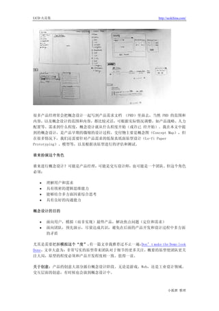 UCD 火花集                                      http://ucdchina.com/




很多产品经理常会把概念设计一起写到产品需求文档 （PRD）里面去，当然 PRD 的范围和
内容，以及概念设计的范围和内容，都比较灵活，可根据实际情况调整，如产品战略、人力
配置等。需求到什么程度，概念设计就从什么程度开始（或许已 经开始）。我在本文中提
到的概念设计，是产品早期的微缩的设计过程，交付物主要是概念图（Concept Map），但
在很多情况下，我们还需要针对产品需求的低保真纸面原型设计（Lo-fi Paper
Prototyping）、模型等，以及根据该原型进行的评估和测试。

谁来扮演这个角色

谁来进行概念设计？可能是产品经理，可能是交互设计师，也可能是一个团队。但这个角色
必须：

  •   理解用户和需求
  •   具有缜密的逻辑思维能力
  •   能够结合多方面因素综合思考
  •   具有良好的沟通能力

概念设计的目的

  •   面向用户，模拟（而非实现）最终产品，解决焦点问题（定位和需求）
  •   面向团队，预先演示，尽量达成共识，避免在后面的产品开发和设计过程中多方面
      的矛盾

尤其是需要把握模拟这个“度”，  有一篇文章我推荐过不止一遍：Don’t make the Demo look
Done，文章大意为：非常写实的原型带来团队对于细节的更多关注，概要的原型使团队更关
注大局，原型的程度必须和产品开发程度相一致。值得一读。

关于创意：产品的创意大部分源自概念设计阶段。无论是游戏、Web，还是工业设计领域。
交互层面的创意，有时候也会放到概念设计中。



                                                   小狐狸 整理
 