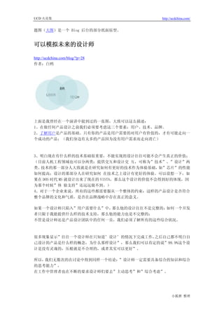 UCD 火花集                                http://ucdchina.com/


题图（大图）是一个 Blog 后台的部分纸面原型。


可以模拟未来的设计师 

http://ucdchina.com/blog/?p=28
作者：白鸦




上面是我曾经在一个演讲中提到过的一张图，大致可以这么描述：
1、在做任何产品设计之前我们必须要考虑这三个要素：用户、技术、品牌。
2、了解用户是产品的基础。只有你的产品是用户需要的对用户有价值的，才有可能走向一
个成功的产品；（我们身边有太多的产品因为没有用户需求而走向消亡）



3、明白现在有什么样的技术基础很重要，不能实现的设计往往可能不会产生真正的价值；
（目前人机工程领域也可以分两类：提供交互和设计交 互，可称为”技术”、”设计”两
类。技术的那一部分人大致就是在研究如何有更好的技术作为体验基础，        如”芯片”的性能
如何提高；设计的那部分人在研究如何 在技术之上设计有更好的体验。可以设想一下，如
果在 DOS 时代 MS 就设计出来了现在的 VISTA，那么这个设计的价值不会得到好的体现，因
为那个时候”体 验支持”还远远做不到。）
4、对于一个企业来说，所有的这些都需要服从一个整体的约束：这样的产品设计是否符合
整个品牌的文化和气质，是否在品牌战略中存在真正的意义。

如果一个设计师只陷入”用户需要什么”中，那么他的设计往往不是完整的；如何一个开发
者只限于我能提供什么样的技术支持，那么他的能力也是不完整的；
不管是设计师还是产品设计团队中的任何一员，我们必须了解所有的这些综合状况。



很多现象显示”往往一个设计师在只知道’设计’的情况下完成工作，之后自己都不明白自
己设计的产品是什么样的概念，为什么那样设计”，那么我们可以肯定的说”99.9%这个设
计是没有灵魂的，压根就是不合理的，或者其实可以更好”。

所以，我们无数次的在讨论中得到同样一个结论：”设计师一定需要具备综合的知识和综合
的思考能力”，
在工作中管理者也在不断的要求设计师们要去”主动思考”和”综合考虑”。




                                             小狐狸 整理
 