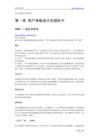 UCD 火花集                             http://ucdchina.com/


用户体验设计在团队中



第一章 用户体验设计在团队中

UED——鱼缸里的水 

http://ucdchina.com/blog/?p=5
作者：Moond
放下对这个标题的疑惑,我们先来理解一下用户体验设计在团队中所表现出的一些”特性”

潜性

记得看过一句类似这样的文字:”好的设计是让用户体会不到设计的存在”; 用户体验设计
也应该不例外, 无论对用户或在团队合作中, 用户体验设计表现出的应该更多的是低调,这
里有两层意思:
对于用户 - 分析和挖掘用户潜意识的需求和习性, 给用户本质上的满足, 从而带来顺畅,
自在的感受;
对于团队 - 用户体验的确重要, 但它应该是基础的需求, 而不是炫耀的特性, 何况好的用
户体验设计不是体现在几个交互功能上, 而是体现在通过团队合作而开发出的整个产品体
验中, 所以, 无形而坚持的协助整个团队完成整个开发过程是用户体验设计的真正职责;

无处不在

说到潜性,其实就可以理解用户体验设计会像空气或水一样无形的围绕在我们身边; 这也适
用于团队合作, 用户体验设计其实本身就应该渗透到整个开发过程或细节里面, 不要试图理
解为它无所不能, 它其实是所有开发管理中的必需介质;

提供和支持

上面也提到了用户体验设计扮演着介质的角色, 所以它可以为设计, 开发,乃至管理人员提
供急需的支持和协助;

需要更新

用户体验的迭代性,大家应该不会陌生, 这个螺旋上升, 而不断维持生存的现象, 可以理解为,
需要不断给予检查和更换, 用户需求会根据外在因素而改变, 商业目标会因为市场需求而转
型, 用户体验设计同样需要根据这些需求而做相应更新和再设计, 这里理解为” 常换水” 是
                                          ,
不是更方便理解一些呢?

一切为了”鱼” - 包容性

最后回到用户体验设计的本质, 以用户为中心, 相信这个是再好不过的解释了, 也就是说用

                                          小狐狸 整理
 