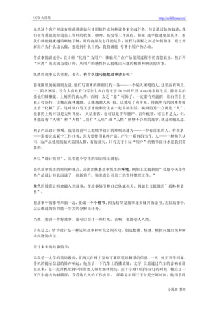 UCD 火花集                           http://ucdchina.com/


虽然这个客户并没有明确讲述如何使用软件或何种设备来完成任务，但是通过他的叙述，我
们很容易就能知道员工资料的收集、整理、提交等工作流程。如果 这个叙述更加具体，那
我们就能越来越清晰地了解，流程内部是怎样的运作，流程与流程之间是如何衔接。通过理
解用户为什么这么做，想达到什么目的，我们就能 专著于用户的活动。

在故事的讲述中，设计师“化身”为用户，体验用户在产品使用过程中的喜怒哀乐，然后再
“间离”而出成为设计师，从用户的感性体认提炼出问题的根源和解决的方案。

既然讲故事这么重要，那么，有什么技巧能把故事讲好呢？

影视圈里的编剧朋友说，他们写剧本的准则只有一条——一个陷入困境的人。  这里面有两点。
一，陷入困境。没有人喜欢看白雪公主和白马王子 24 小时开开 心心地幸福生活。除非是拍
摄他们睡懒觉、上厕所的真人秀，否则，太乏“恶”可陈了。一定要有些波折，让白雪公主
被后母虐待，让她在森林迷路，让她遇到大灰 狼，让她吃了毒苹果。待到所有的困难都被
王子“化解”了，这时候白马王子才能和公主在一起幸福生活。编剧的另一点就是“人”。
故事的主角可以是天外飞仙、 火星来客，也可以是千年僵尸、百年蛇精，可以不是人，但，
不能没有“人味”和“人情”。没有“人味”或“人性”解释不合理的故事，  就是胡编乱造。

到了产品设计领域，我觉得也可以把情节设计的准则描述为——一个有需求的人。有需求
——需要完成某个工作任务，因为要使用某种产品，产生一系列的当作。人——一种角色认
同，为产品使用的最大范围人群，有的放矢。只有关于目标“用户”的情节设计才是我们需
要的。

所以“设计情节”，其实把小学生的知识用上就行：

提供故事发生的时间和地点，让读者熟悉故事发生的环境。例如上文提到的”设想今天你作
为产品设计师去面谈了一位新客户，他负责公司员工的资料整理工作。”

角色的设置让听众融入到故事，使故事情节和自己休戚相关。例如上文提到的”葛林和老
鲁”。

把故事中的事件串到一起，变成一个个情节。因为情节是故事逐步铺开的途径。在好故事中，
层层推进的情节能一步步的分解出任务。

当然，要讲一个好故事，还可以设计一些灯光、音响，更能引人入胜。

言而总之：情节设计是一种运用故事和听众之间互动，创造想像、情感。模拟问题出现和解
决问题的方法。

设计未来的故事情节：

高磊是一大学的英语教师，前两天在网上发布了兼职英语翻译的信息。一天，他正开车回家。
手机的提示信息的铃声响起，他按了一下汽车上的播放键，文字 信息通过汽车的音响被读
取出来：是一美国教授到中国需要人帮忙翻译简历。在十字路口的等绿灯的时候，他点了一
下汽车前方的触摸屏，查看这几天的工作安排。 屏幕显示周三下午是空闲时间。他用手将


                                        小狐狸 整理
 