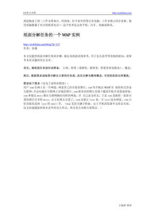 UCD 火花集                                    http://ucdchina.com/


消息拖进了周三工作安排备注。回到家，打开家里的笔记本电脑，工作安排已同步更新，他
用电脑拨通了对方的联系电话… 这个世界是走的手机、汽车、电脑混搭风。


纸面分解任务的一个 WAP 实例 

http://ucdchina.com/blog/?p=112
作者：奇遇

本文仅提供纸面分解任务的步骤、做法及纸面表现参考。至于怎么思考等其他的疑问，请参
考本次话题的其它文章。

首先，做纸面任务前应该准备： 白纸、铅笔（或钢笔、圆珠笔，铅笔更容易修改）、橡皮。

然后，根据需求或场景分解出主要的任务流，此次分解为整体概念，可用纸张绘出屏幕流。

假设如下需求（仅为了说明而假设）：
用户 sam 在网上有一个网盘，    网盘里已经存放有图片，  sam 用手机以 WAP 页 面的形式登录
互联网，  并访问我在互联网上存储的图片。 把喜欢的图片直接下载到手机并设置成屏保；
                            sam
sam 和朋友 moss 都在互联网拥有同样的网盘，并 且已加为好友，于是 sam 直接把一张很可
爱的图片共享给 moss；由于此图太可爱了，sam 还想让 luse 看，可 luse 没有网盘，sam 只
好直接发送到 luse 的 email 里。（wap 支持关键字检索。由于手机浏览器不支持富页面，
仅支持超链接和基本表单的交互形式，所以交互风格尽量简洁。）




                                                 小狐狸 整理
 