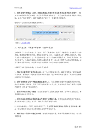 UCD 火花集                          http://ucdchina.com/


5、将其他用户围绕这一内容、功能或者商品而展开的相关操作记录提供给当前用户。 例
如当当网的商品单页左测的“购买该商品的顾客还买过”，用户会很乐意借鉴其他用户的决
定，让用户来引导用户。这对于激发用户进行下一步操作是有好处的。

缩短用户与内容距离的架构模型如图三：




（图三）点击看大图

三、用户是上帝，不是孙子不是爷！（用户与官方）

互联网大了，什么鸟都有。有“强奸”用户、欺骗用户、把用户当猪杀的，也有把用户当爷
看的，唯恐扫了哪位爷的兴。都知道说用户是上帝，但这似乎大多 是嘴巴上的功夫，网站
官方并没有把握好自己与上帝之间的距离。对于一个虔诚的教徒看来，上帝其实并不远，因
为正在心中，可是这种近却又不是称兄道弟的那 种，对上帝不得有半点的玩笑和亵渎，这
是一种很莫名的距离。也是网站官方对所谓的上帝之间应该把握好的距离。

把握用户与官方距离适度，以下六点作为参考

1、网站官方要给用户提供反馈入口，这个入口尽量是独立的，最好不要类似于留言版或者
官方博客，把所有用户的问题反馈都暴露在外面，对于那些公关能力不足，突发事件把握不
好的网站更应该注意。

2、官方也要预留与用户单独交流的通道和入口，可以即时的让用户的问题得到官方回复，
用户会觉得自己被重视。但是于用户沟通的这个工作人员，只能以官方的口气说话，不谈私
人的事情 1860 是个很好的榜样。

3、官方的口径应该是一样的，而且需要有个官方的消息发布平台，这个平台是固定的，不
是谁都可以来这里发公告。

4、官方应该站在网站运营的高度去考虑用户反馈的问题，而不应该满足每个用户的需求，
失去原则和自己定位以及方向，就是真正的背离用户而行

5、网站本来就是一个用户互相沟通的平台，官方不应该对正在议论的用户双方突然插一腿，
忘了自己现在发言是以官方的身份还是用户的好友身份。

6、网站要有一个用户问题反馈机制，能有效的协调问题，确保不伤害网站的利益，也方便
调解事端




                                       小狐狸 整理
 
