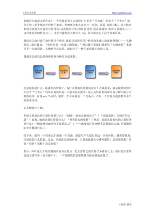 UCD 火花集                            http://ucdchina.com/


页面存在的意义是什么？一个页面是为了完成用户在某个“任务流”的某个“任务点”而
存在的（举个现实中的例子来说，你想要召集大家来开一次会，这是 你的目标；从开始召
集到大家进入会议室开始讨论，这是你的任务；预订会议室、发会议通知、参会人员确认，……
这些就是你的任务点），可是当我们进入细节之 后，往往就会忘了这个基本诉求。

我们在之前讨论了如何做用户研究，接着又谈到在用户研究的基础上创建典型用户——人物
角色，最后我说：“角色只是一切设计的基础。”所以接下来我们就要用“人物角色”来进
行下一步的设计。人物角色在这里，就担当了一种用来排除干扰的工具。

我通常会把信息架构和任务分解结合起来做。




信息架构是什么，我就不再罗嗦了。为什么要做信息架构设计？在我看来，就是提供给用户
在这个“任务点”时所必需的信息，   不能多也不能少。这正是信息架构和任务分解不能分开
做的原因。在做 web 产品时，通常一个页面就是一个任务点，有时一个任务点也需要有多个
页面来支持。

从人物角色开始。

你的主要角色的主要任务是什么？“搜索一套适合她的房子”？“浏览最新上市的汽车信
息”？接着，她的次要任务是什么？“查看好友的更新”？然后，你的次要角色的主要任务
是什么？“留意感兴趣的汽车促销信息”？……此时的任务分解不需要做得太细，只要做到
心里有数就可以了。

接下来，把每一个任务点扩展成一个页面，想想用户在进行到这一步的时候，最需要看到、
用到的是什么信息。比如，在搜索房屋的时候，主要角色最关心哪些属性？是房屋面积？位
置？均价？装修？还是别的？

然后，再以这几个最关键的页面为出发点，把主要角色的次要任务叠加上去，然后是次要角
色的主要任务（有点拗口），一个页面的信息架构就自然而然地出现了。




                                         小狐狸 整理
 