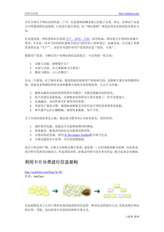 UCD 火花集                                           http://ucdchina.com/


早在全球首个网站问世的前二十年，信息架构的概念就已经提了出来。所以，在网站产品设
计中所提到的信息架构，只是设计执行理念，而“网站架构”则是此理念支持的技术落实方
法。

在实现角度，网站架构由信息的 生产、组织、呈现三部分组成。国内前几年的网站普遍不
易用、不友好，因为当时的网站架构全部由写程序的工程师设计，也就是说，只完成了系统
需求的信息“生产”，而没有考虑针对用户需求的信息“组织、呈现”。

根据用户需求，分解出用户对网站的信息获取点，可以得到一组关系：

    1. 功能与功能，能够做什么？
    2. 页面与页面，有几条路线可以到达？
    3. 模块与模块，入口在哪里？

分为三个级别，对于网站来说，我觉得最直接和用户体验相关的，是能够呈现出来的物理结
构，也就是系统模块和更具体的数据呈现的页面结构原型，几点个人经验：

    1.   根据功能和页面的重要性排任务顺序，才能实现最高的性价比。
    2.   适当考虑信息获取流，以便能更好的和交互设计衔接上，但不需要深入。
    3.   先做减法，灵活性和可扩展性同时重要。
    4.   考虑用户阅读习惯，视线轨迹跟踪是评估信息可用性的重要理论依据。
    5.   细节越早定往后越顺畅，细到每条数据、每个字符。

关于页面结构原型怎么做，我比较习惯用 Web 页面来落实，原因有四：

    1.   制作简单迅速，前提是写页面和画图同样熟练。
    2.   容易修改，批量改代码肯定比批量改图形快。
    3.   分离结构更直观，使用 IE Developer Toolbar配合相当完美。
    4.   方便过渡到交互原型，可以直接做链接。

设计中的过程产物，呈现方式和格式都不重要，速度第一，以同事能理解为原则。由此看来，
设计师可发挥的余地很大，但是团队协作，如果这些细节没有事先约定，配合起来会有麻烦。


利用卡片分类进行信息架构 

http://ucdchina.com/blog/?p=90
作者：JunChen




信息架构是为了让用户简单高效的找到所需信息的一种对信息的组织方式，具体表现在网站
的分类、导航，也包括部分页面的结构和呈现方式。

                                                        小狐狸 整理
 