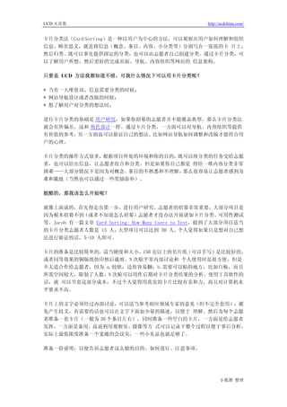 UCD 火花集                                           http://ucdchina.com/


卡片分类法（Card Sorting）是一种以用户为中心的方法，可以观察出用户如何理解和组织
信息。顾名思义，就是将信息（概念、条目、内容、小分类等）分别写在一张张的卡 片上，
然后归类。既可以事先提供固定的分类，也可以由志愿者自己创建分类。通过卡片分类，可
以了解用户所想，然后更好的完成页面、导航、内容组织等网站的 信息架构。

只要是 UCD 方法我都知道不错，可我什么情况下可以用卡片分类呢？

* 当有一大堆资讯、信息需要分类的时候；
* 网站导航设计或者改版的时候；
* 想了解用户对分类的想法时；

进行卡片分类的基础是 用户研究，如果你招募的志愿者并不能覆盖典型，那么卡片分类法
就会有所偏差，这和 角色设计一样。通过卡片分类，一方面可以对导航、内容组织等提供
有价值的参考，另一方面也可以验证自己的想法。比如网站导航如何调整和改版才能符合用
户的心理。

卡片分类的操作方式很多，根据项目所处的环境和你的目的，既可以将分类的任务交给志愿
者，也可以给出信息，让志愿者组合和分类。但是如果你自己都觉 得给一堆内容分类非常
困难——大部分情况下是因为对概念、条目的不熟悉和不理解，那么很容易让志愿者感到为
难和尴尬（当然也可以通过一些奖励弥补）。

挺酷的，那我该怎么开始呢？

就像上面说的，首先得走出第一步，进行用户研究。志愿者的招募非常重要，大部分项目是
因为根本招募不到（或者不知道怎么招募）志愿者才没办法开展诸如卡片分类、可用性测试
等。Jacob 有一篇文章 Card Sorting: How Many Users to Test，提到了大部分项目适当
的卡片分类志愿者人数是 15 人，      大型项目可以达到 30 人。         个人觉得如果只是想对自己想
法进行验证的话，5-10 人即可。

卡片的准备是比较简单的，适当硬度和大小，150 克以上的名片纸（可以手写）是比较好的，
或者同等效果的铜版纸快印然后裁剪。N 次贴平常内部讨论和 个人使用时是很方便，但是
不太适合作给志愿者，因为 a.较软，边角容易翻；b.需要可以贴的地方，比如白板，而且
所需空间较大，限制了人数。N 次贴可以用作后期对卡片分类结果的分析。使用工具软件的
话，就 可以节省这部分成本，不过个人觉得用真实的卡片比较有亲和力，而且对计算机水
平要求不高。

卡片上的文字必须经过内部讨论，可以适当参考相应领域专家的意见（但不完全套用），避
免产生歧义，有需要的话也可以在文字下面加少量的描述，以便于 理解。然后为每个志愿
者准备一套卡片（一般为 30 个条目左右），同时准备一些空白的卡片，一方面是给志愿者
发挥，一方面是备用。虽说利用观察室、摄像等方 式可以记录下整个过程以便于事后分析，
实际上最低限度准备一个宽敞的会议室，一些小礼品也就足够了。

准备一份说明，以便告诉志愿者这么做的目的、如何进行、注意事项。




                                                        小狐狸 整理
 