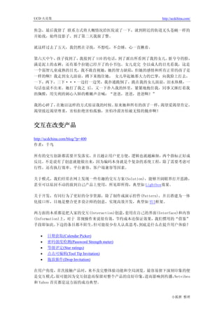 UCD 火花集                                   http://ucdchina.com/


焦急，最后我留了 联系方式将大概情况给医院说了一下，就到附近的街道无头苍蝇一样的
开始找，始终没影子。到了第二天我报了警。

就这样过去了五天，我仍然在寻找，不想吃，不会睡，心一直揪着。

第六天中午，孩子找到了，我接到了 110 的电话，到了派出所看到了我的女儿。脏兮兮的脸，
满是泥土的衣裤，还有那个拉链已经开了的小书包。女儿竟完 全以成人的目光看我，这是
一个弱智儿童成熟的目光，我不敢直视她，她的智力缺陷，但她的感情和所有正常的孩子是
一样的啊！我走到女儿面前，蹲下来抱住她， 女儿举起她那大力的巴掌，向我脸上打去，
一下，两下，三下···一边打一边哭，我扑通跪倒了，跪在我的女儿面前，泪水纵横，一
句话也说不出来。她打了我之 后，又一下扑入我的怀里，紧紧地抱住我，同事又捶打着我
的胸膛，用尖利的刺心入肺的稚嫩声音喊：“爸爸，爸爸，爸爸啊！”

我的心碎了，在她以这样的方式原谅我的时候。原来她和所有的孩子一样，渴望爱渴望肯定，
渴望接近渴望尊重，害怕拒绝害怕孤独，害怕冷漠害怕被无情的抛弃啊！


交互在改变产品 

http://ucdchina.com/blog/?p=400
作者：千鸟

所有的交互创新都需要开发落实，并且越让用户更方便，逻辑也就越麻烦，两个指标正好成
反比。不是说有了创意就能做出来，因为编码本身就是个复杂的系统工程，除了需要考虑可
行性，还有执行效率、平台兼容、客户端兼容等因素。

关于模式，我们经常在网上发现一些有趣的交互方案(Solution)，能够开阔眼界打开思路，
甚至可以原封不动的放到自己产品上使用，所见即所得，典型如 Lightbox效果。

关于开发，有同行为了更好的分享资源，除了制作成演示控件(Pattern)，并且搭建为一体
化接口库，目地是整合更多设计师的创意，实现高效开发，典型如 YUI框架。

两方面的本质都是把人家的交互(Interaction)创意，套用在自己的界面(Interface)和内容
(Information)上，对于 常规操作来说很有效，节约成本还保证效果，我们惯用的“借鉴”
手段即如此。     下边的条目都不陌生， 但可能很少有人认真思考，到底是什么在提升用户体验？

   •   日期获取(Calendar Picker)
   •   密码强度检测(Password Strength meter)
   •   等级评定(Star ratings)
   •   点击可编辑(Tool Tip Invitation)
   •   拖放操作(Drop Invitation)

在用户角度，首次接触产品时，来不及完整体验功能和全局浏览。最容易留下深刻印象的便
是交互模式，    很可能因为交互创意而保留对整个产品的良好印象，进而影响到传播，Netvibes
和 Yahoo 首页都是这方面的成功典型。


                                                小狐狸 整理
 