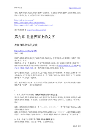UCD 火花集                                          http://ucdchina.com/


可见，优秀的交互不会成为用户选择产品的理由，但会加倍影响到选择产品后的体验。因为
用户习惯不可逆，好与更好的差距已经远远超越了形式。

http://ui-patterns.com/
http://developer.yahoo.com/ypatterns/
http://www.cs.helsinki.fi/u/salaakso/patterns/

更多资源请参考 http://ucdchina.com/123



第九章 注意界面上的文字

界面内容优化的层次 

http://ucdchina.com/blog/?p=351
作者：白鸦

所谓产品其实最终展现在用户面前的只是界面而已，所谓界面绝大多数时候只包括两个部
分：图片、文字。
重视界面上的每一个像素和每一个文字是UED的基本素质，关于如何设计好界面上的文字（一
般在UED里面我们把这个职位叫做“内容优化”）我以前写过 创业团队的界面文字优化和 用
户在每个情景中的角色感，这一期的话题中其他伙伴也说到了很多。

这个话题讨论到这里，已经让很多人意识到了界面上文字的重要性：界面的文字就好像一个
人的谈吐，文字给用户的感觉不单单只是一个“信息”的传达，他还关乎用户对于产品的情
感印象和“产品气质”的理解。

那么，我应该说点什么呢？在今天写这个话题之前我就一直在思考：能否系统化的把“内容
优化”像“体验”一样分层次的理解？

.

1，界面上的文字应该做到：清楚而准确的向用户传达信息。
其实这是内容优化的最基本要求，本应该是所有产品都可以做到的。但往往是越熟练的人越
容易在这里出现问题。常见表现：过份的向非专业用户展示专业词汇、信息提示本身误导了
用户。

比如，某视频网站突然蹦出来一个“bps 超出，链接失败。”（查了资料我才明白 bps 大概
是每秒链接数的意思）
比如，有些网站用户没有注册也去登录的时候反馈提示为“密码错误”。  其实直接提示没有
此用户，然后给个链接“注册此用户”， 你会发现转化率相当高， 注册量有了用户也方便了。

2，界面上的文字应该便于用户阅读并快速理解其含义。
最常见的问题表现是：语言过于罗嗦、信息排列混乱。

                                                       小狐狸 整理
 