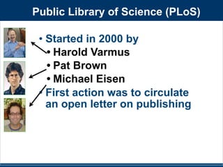 Public Library of Science (PLoS) 
• Started in 2000 by 
• Harold Varmus 
• Pat Brown 
• Michael Eisen 
• First action was to circulate 
an open letter on publishing 
 