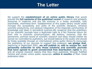 The Letter 
We support the establishment of an online public library that would 
provide the full contents of the published record of research and scholarly 
discourse in medicine and the life sciences in a freely accessible, fully 
searchable, interlinked form. Establishment of this public library would vastly 
increase the accessibility and utility of the scientific literature, enhance 
scientific productivity, and catalyze integration of the disparate communities of 
knowledge and ideas in biomedical sciences.We recognize that the publishers 
of our scientific journals have a legitimate right to a fair financial return for 
their role in scientific communication. We believe, however, that the 
permanent, archival record of scientific research and ideas should neither be 
owned nor controlled by publishers, but should belong to the public and should 
be freely available through an international online public library.To encourage 
the publishers of our journals to support this endeavor, we pledge that, 
beginning in September 2001, we will publish in, edit or review for, and 
personally subscribe to only those scholarly and scientific journals 
that have agreed to grant unrestricted free distribution rights to any 
and all original research reports that they have published, through PubMed 
Central and similar online public resources, within 6 months of their initial 
publication date. 
 