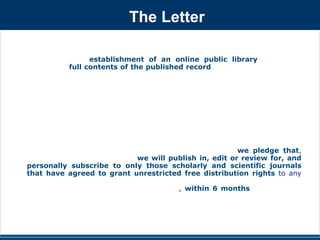 The Letter 
We support the establishment of an online public library that would 
provide the full contents of the published record of research and scholarly 
discourse in medicine and the life sciences in a freely accessible, fully 
searchable, interlinked form. Establishment of this public library would vastly 
increase the accessibility and utility of the scientific literature, enhance 
scientific productivity, and catalyze integration of the disparate communities of 
knowledge and ideas in biomedical sciences.We recognize that the publishers 
of our scientific journals have a legitimate right to a fair financial return for 
their role in scientific communication. We believe, however, that the 
permanent, archival record of scientific research and ideas should neither be 
owned nor controlled by publishers, but should belong to the public and should 
be freely available through an international online public library.To encourage 
the publishers of our journals to support this endeavor, we pledge that, 
beginning in September 2001, we will publish in, edit or review for, and 
personally subscribe to only those scholarly and scientific journals 
that have agreed to grant unrestricted free distribution rights to any 
and all original research reports that they have published, through PubMed 
Central and similar online public resources, within 6 months of their initial 
publication date. 
 