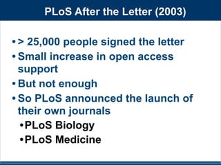PLoS After the Letter (2003) 
• > 25,000 people signed the letter 
•Small increase in open access 
support 
• But not enough 
• So PLoS announced the launch of 
their own journals 
•PLoS Biology 
•PLoS Medicine 
 
