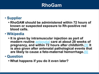 RhoGam 
• Supplier 
• RhoGAM should be administered within 72 hours of 
known or suspected exposure to Rh-positive red 
blood cells. 
• Wikipedia 
• It is given by intramuscular injection as part of 
modern routine antenatal care at about 28 weeks of 
pregnancy, and within 72 hours after childbirth.[5] It 
is also given after antenatal pathological events that 
are likely to cause a feto-maternal hemorrhage.[6] 
• Question 
• What happens if you do it even later? 
 