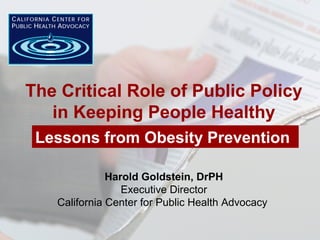 Harold Goldstein, DrPH
Executive Director
California Center for Public Health Advocacy
The Critical Role of Public Policy
in Keeping People Healthy
Lessons from Obesity Prevention
 
