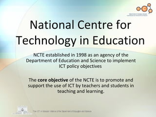 National Centre for Technology in Education NCTE established in 1998 as an agency of the Department of Education and Science to implement ICT policy objectives  The  core objective  of the NCTE is to promote and support the use of ICT by teachers and students in teaching and learning. 
