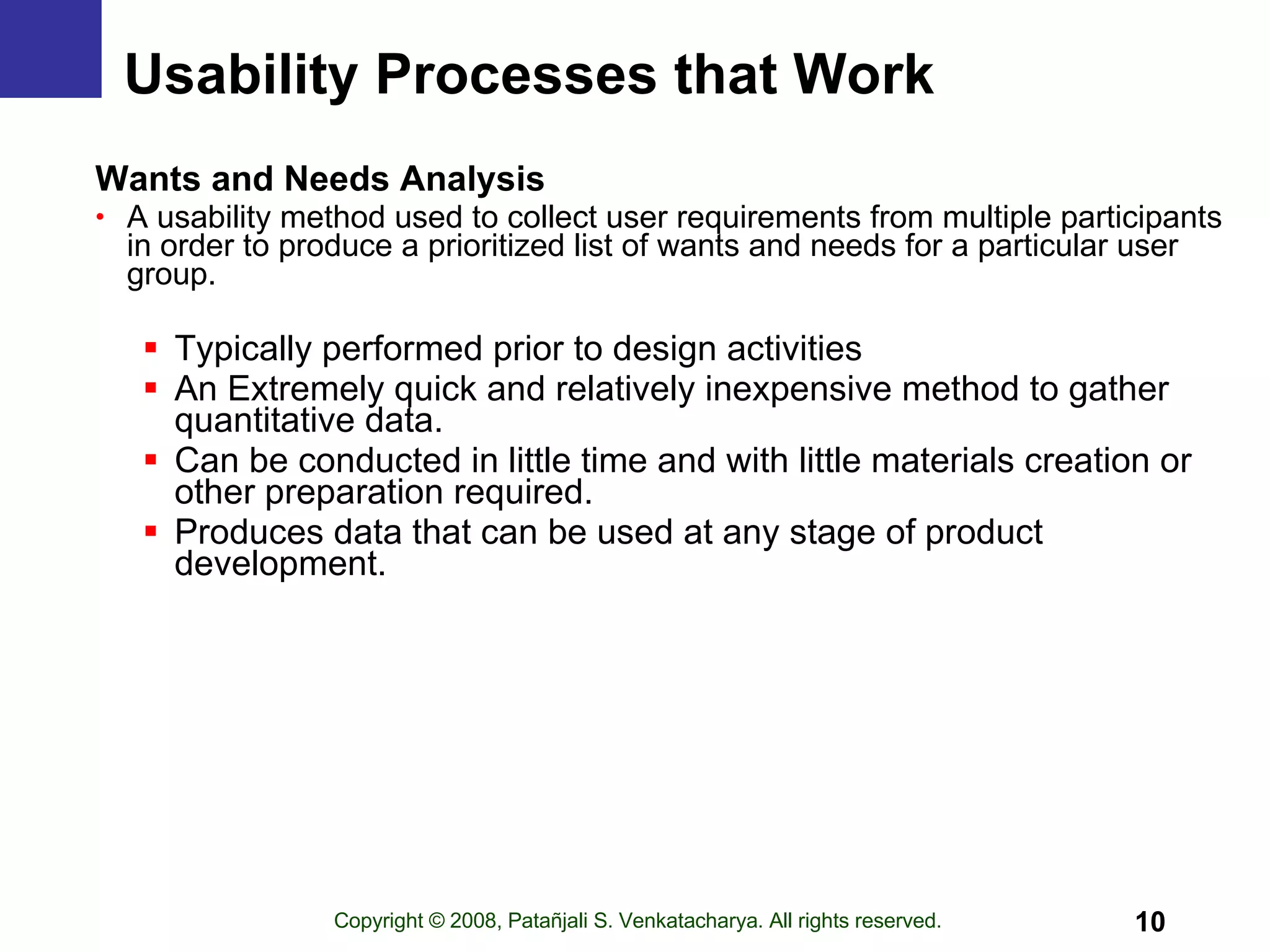 Usability Processes that Work Wants and Needs Analysis A usability method used to collect user requirements from multiple participants in order to produce a prioritized list of wants and needs for a particular user group.  Typically performed prior to design activities An Extremely quick and relatively inexpensive method to gather quantitative data. Can be conducted in little time and with little materials creation or other preparation required. Produces data that can be used at any stage of product development. 