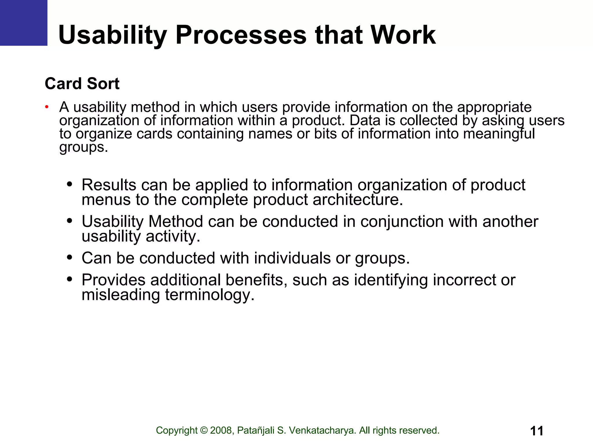 Usability Processes that Work Card Sort A usability method in which users provide information on the appropriate organization of information within a product. Data is collected by asking users to organize cards containing names or bits of information into meaningful groups. Results can be applied to information organization of product menus to the complete product architecture. Usability Method can be conducted in conjunction with another usability activity. Can be conducted with individuals or groups. Provides additional benefits, such as identifying incorrect or misleading terminology. 