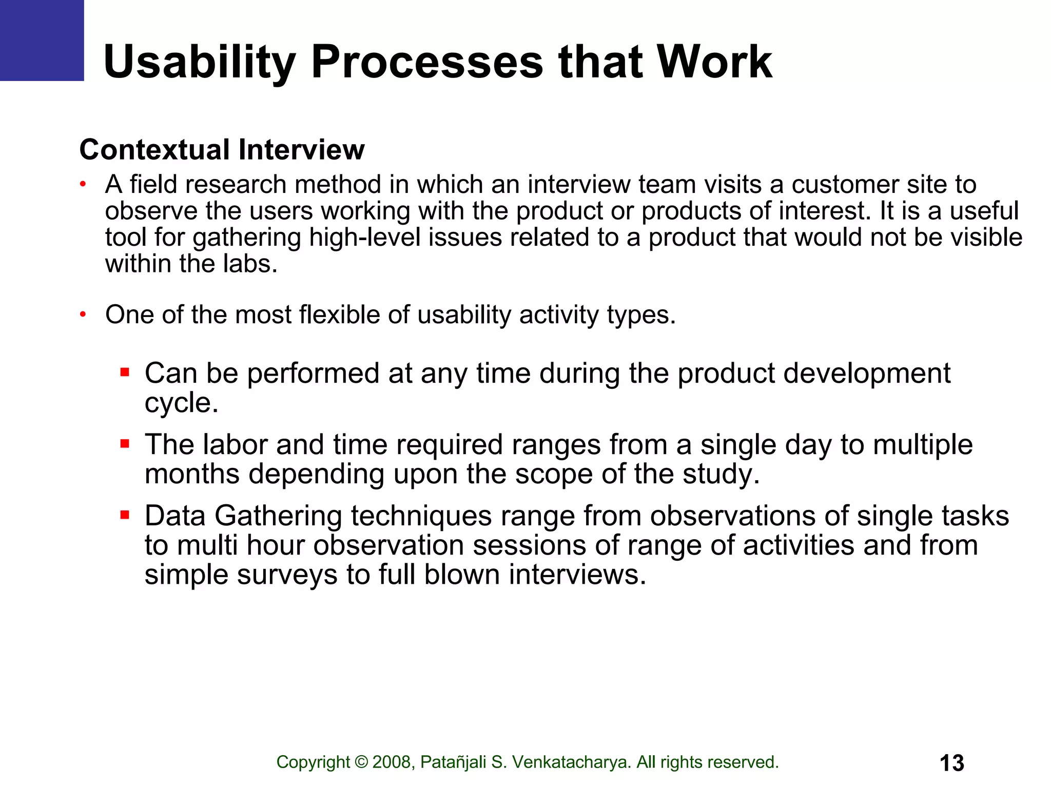 Usability Processes that Work Contextual Interview A field research method in which an interview team visits a customer site to observe the users working with the product or products of interest. It is a useful tool for gathering high-level issues related to a product that would not be visible within the labs. One of the most flexible of usability activity types. Can be performed at any time during the product development cycle. The labor and time required ranges from a single day to multiple months depending upon the scope of the study.  Data Gathering techniques range from observations of single tasks to multi hour observation sessions of range of activities and from simple surveys to full blown interviews. 