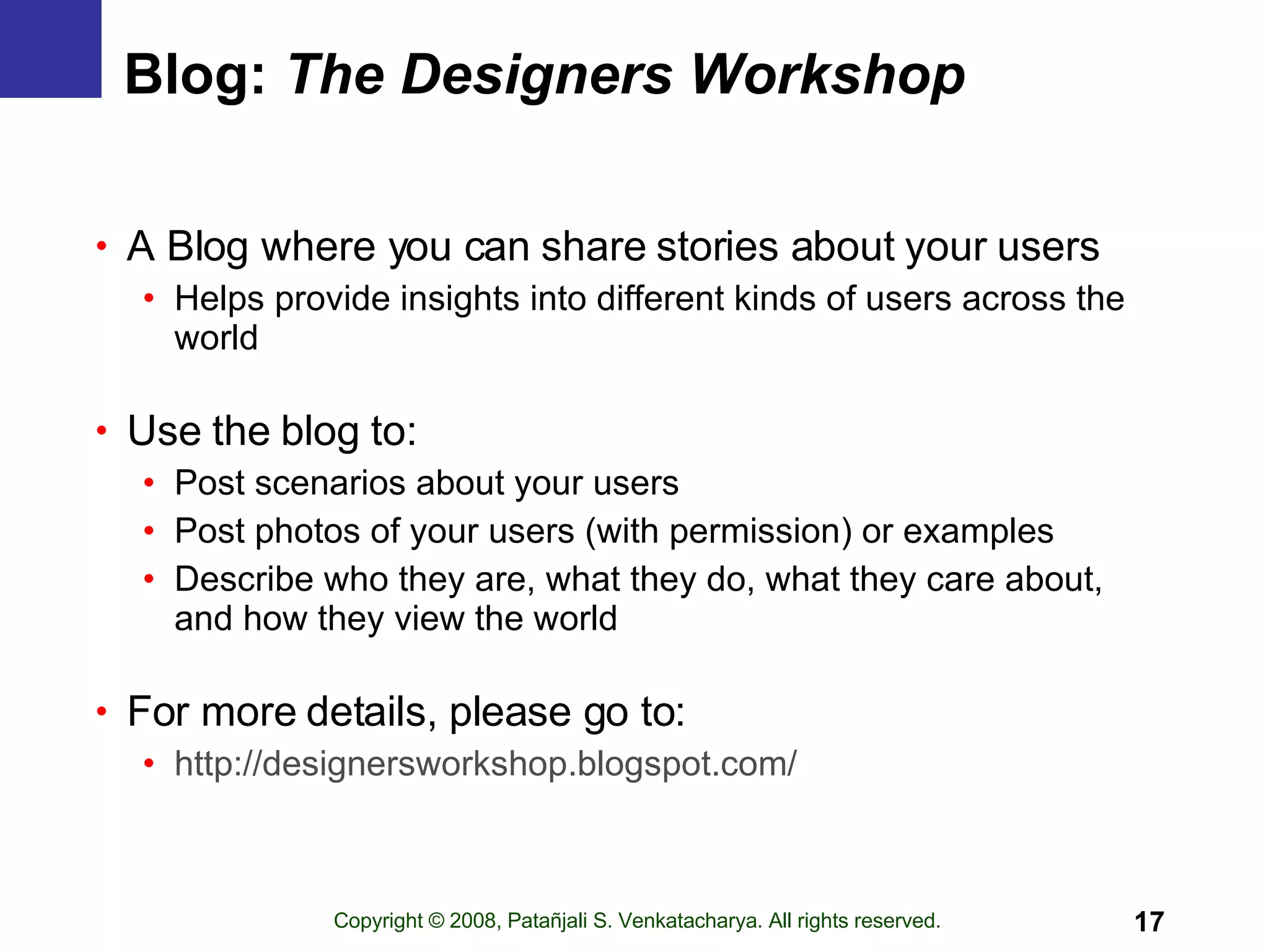 Blog:  The Designers Workshop A Blog where you can share stories about your users Helps provide insights into different kinds of users across the world Use the blog to: Post scenarios about your users Post photos of your users (with permission) or examples Describe who they are, what they do, what they care about, and how they view the world For more details, please go to: http:// designersworkshop.blogspot.com / 
