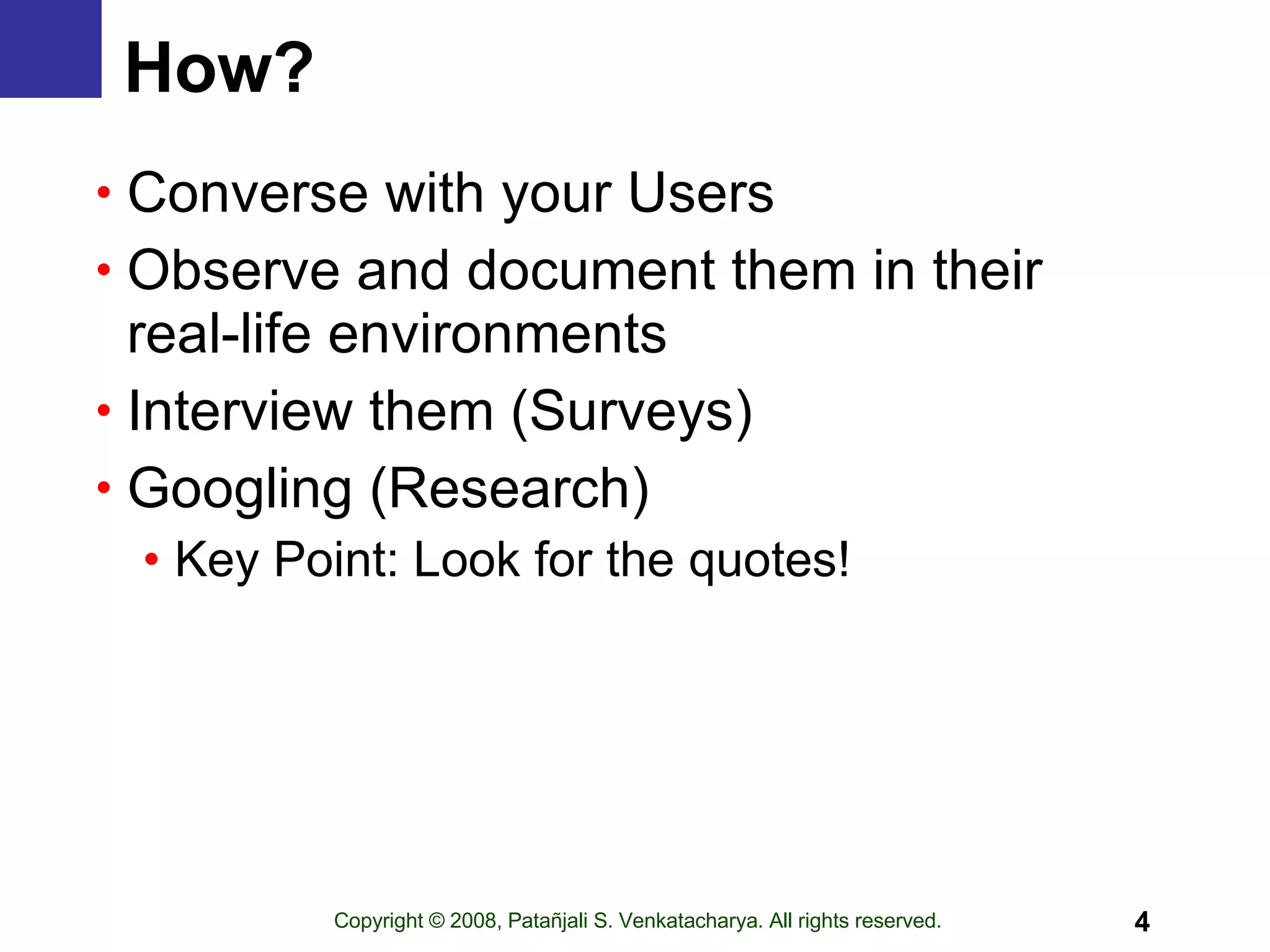 How?   Converse with your Users Observe and document them in their real-life environments Interview them (Surveys) Googling (Research) Key Point: Look for the quotes! 