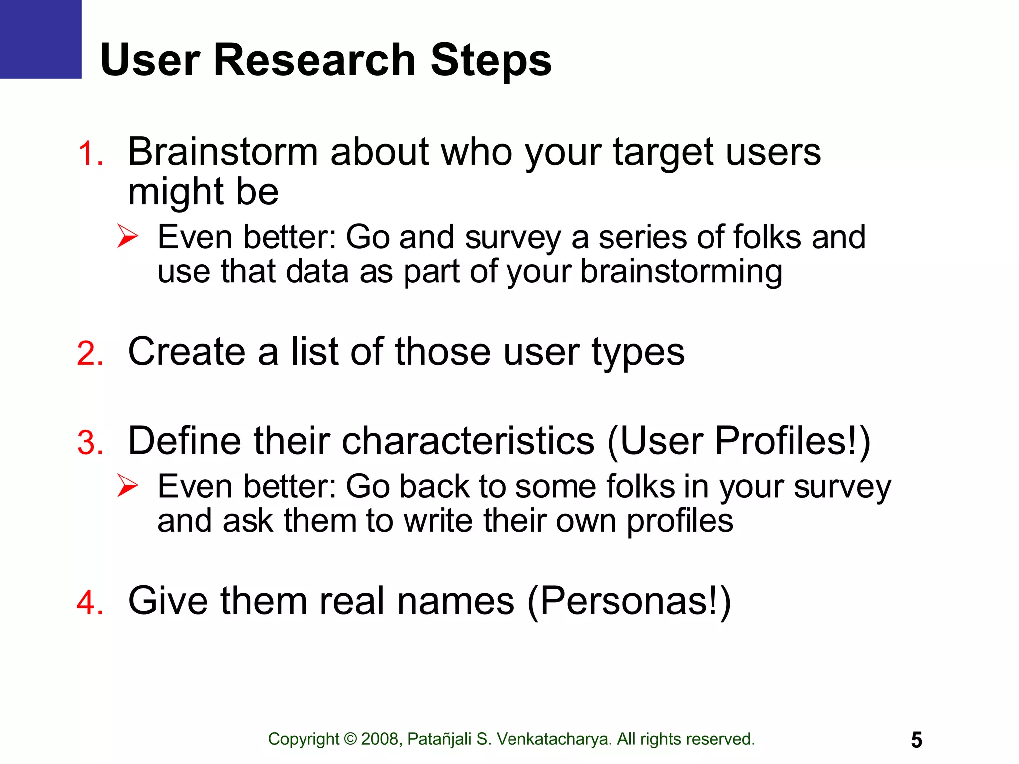 User Research Steps Brainstorm about who your target users  might be Even better: Go and survey a series of folks and use that data as part of your brainstorming Create a list of those user types Define their characteristics (User Profiles!) Even better: Go back to some folks in your survey and ask them to write their own profiles Give them real names (Personas!) 