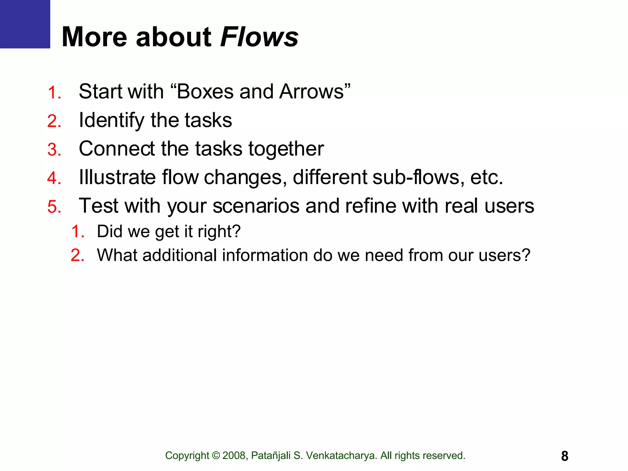 More about  Flows Start with “Boxes and Arrows” Identify the tasks Connect the tasks together Illustrate flow changes, different sub-flows, etc. Test with your scenarios and refine with real users Did we get it right? What additional information do we need from our users? 