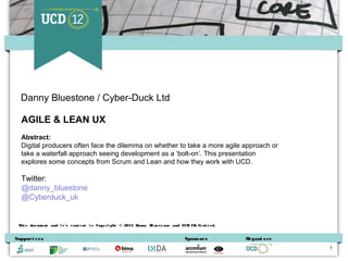 Danny Bluestone / Cyber-Duck Ltd

  AGILE & LEAN UX
  Abstract:
  Digital producers often face the dilemma on whether to take a more agile approach or
  take a waterfall approach seeing development as a ‘bolt-on’. This presentation
  explores some concepts from Scrum and Lean and how they work with UCD.

  Twitter:
  @danny_bluestone
  @Cyberduck_uk


 Thi s doc ument and i t ’s c ont ent i s Copyri ght © 2012 Danny B ues t one and UCD UK Li m t ed.
                                                                   l                         i


Support ers                                                                        Spons ors          Organi s er
                                                                                                                    1
 