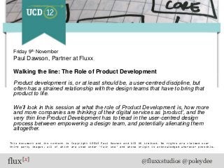 Friday 9th November
  Paul Dawson, Partner at Fluxx

  Walking the line: The Role of Product Development
  Product development is, or at least should be, a user-centred discipline, but
  often has a strained relationship with the design teams that have to bring that
  product to life.

  We’ll look in this session at what the role of Product Development is, how more
  and more companies are thinking of their digital services as ‘product’, and the
  very thin line Product Development has to tread in the user-centred design
  process between empowering a design team, and potentially alienating them
  altogether.

This document and its content is Copyright ©2012 Paul Dawson and UCD UK Limited. No rights are claimed over
third party images, all of which are used under ‘fair use’ and whose origin is acknowledged wherever possible.




flux[x]                                                               @fluxxstudios @poleydee
 
