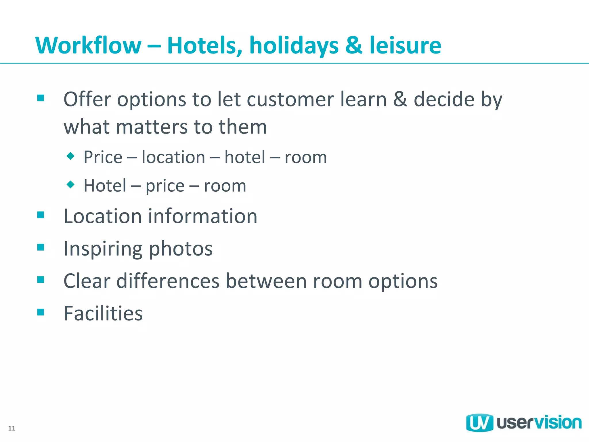 Workflow – Hotels, holidays & leisure
 Offer options to let customer learn & decide by
what matters to them
 Price – location – hotel – room
 Hotel – price – room






11

Location information
Inspiring photos
Clear differences between room options
Facilities

 
