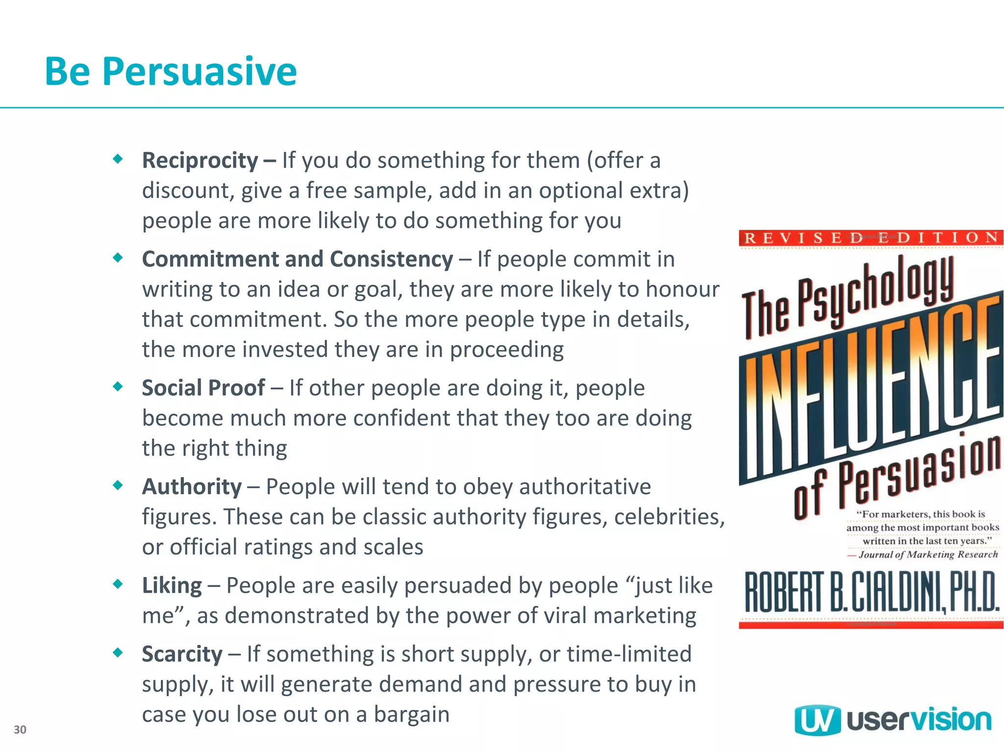 Be Persuasive
 Reciprocity – If you do something for them (offer a
discount, give a free sample, add in an optional extra)
people are more likely to do something for you
 Commitment and Consistency – If people commit in
writing to an idea or goal, they are more likely to honour
that commitment. So the more people type in details,
the more invested they are in proceeding
 Social Proof – If other people are doing it, people
become much more confident that they too are doing
the right thing
 Authority – People will tend to obey authoritative
figures. These can be classic authority figures, celebrities,
or official ratings and scales
 Liking – People are easily persuaded by people “just like
me”, as demonstrated by the power of viral marketing

30

 Scarcity – If something is short supply, or time-limited
supply, it will generate demand and pressure to buy in
case you lose out on a bargain

 