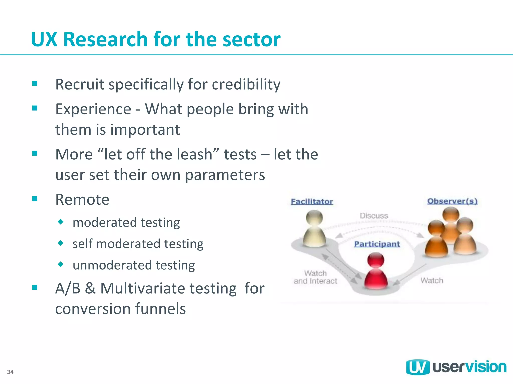 UX Research for the sector
 Recruit specifically for credibility
 Experience - What people bring with
them is important
 More “let off the leash” tests – let the
user set their own parameters
 Remote
 moderated testing
 self moderated testing
 unmoderated testing

 A/B & Multivariate testing for
conversion funnels

34

 