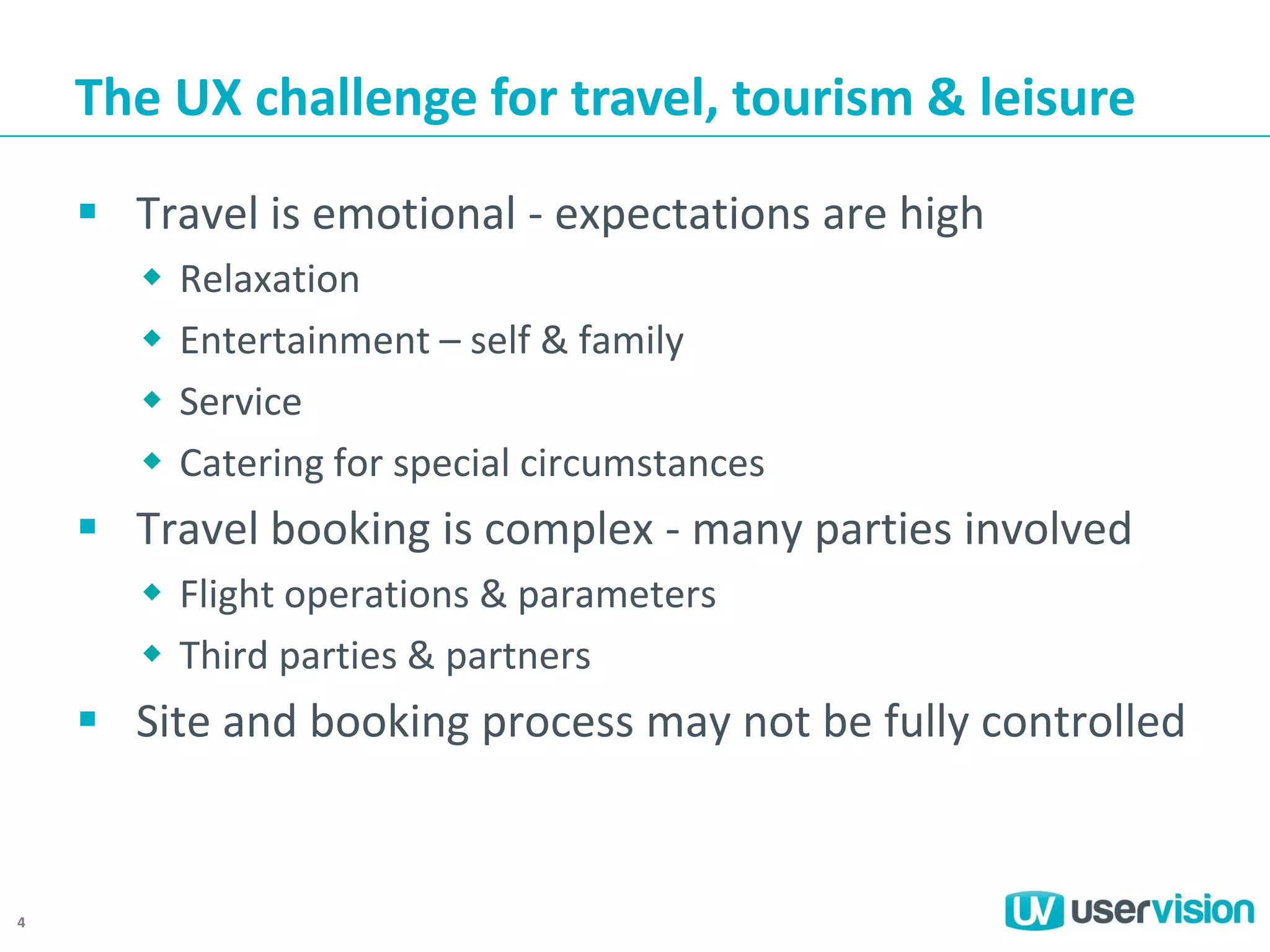 The UX challenge for travel, tourism & leisure
 Travel is emotional - expectations are high





Relaxation
Entertainment – self & family
Service
Catering for special circumstances

 Travel booking is complex - many parties involved
 Flight operations & parameters
 Third parties & partners

 Site and booking process may not be fully controlled

4

 