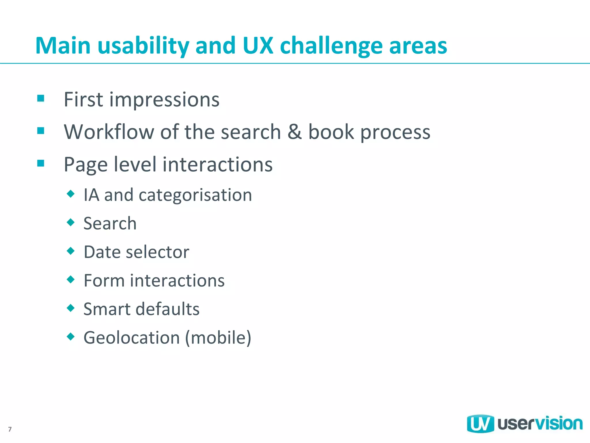 Main usability and UX challenge areas
 First impressions
 Workflow of the search & book process
 Page level interactions







7

IA and categorisation
Search
Date selector
Form interactions
Smart defaults
Geolocation (mobile)

 