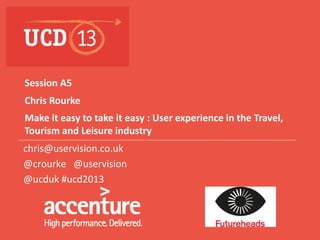 Session A5
Chris Rourke
Make it easy to take it easy : User experience in the Travel,
Tourism and Leisure industry
chris@uservision.co.uk
@crourke @uservision
@ucduk #ucd2013

Supporters

Sponsors

Organiser
1

 