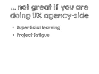 … not great if you are
doing UX agency-side

•
•

Superficial learning
Project fatigue

 
