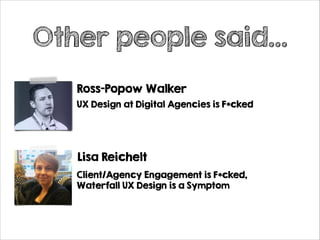 Other people said…
Ross-Popow Walker
UX Design at Digital Agencies is F*cked

Lisa Reichelt
Client/Agency Engagement is F*cked,
Waterfall UX Design is a Symptom

 