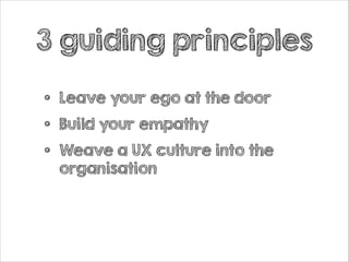 3 guiding principles
•
•
•

Leave your ego at the door
Build your empathy
Weave a UX culture into the
organisation

 
